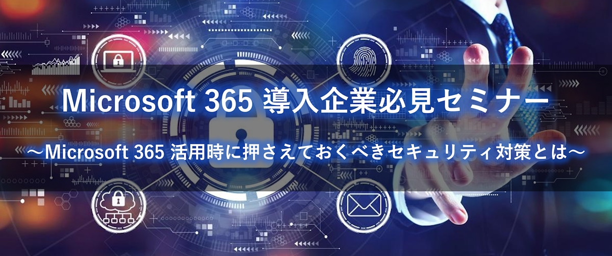 Microsoft 365 導入企業必見セミナー ～Microsoft 365 活用時に抑えておくべきセキュリティ対策と～
