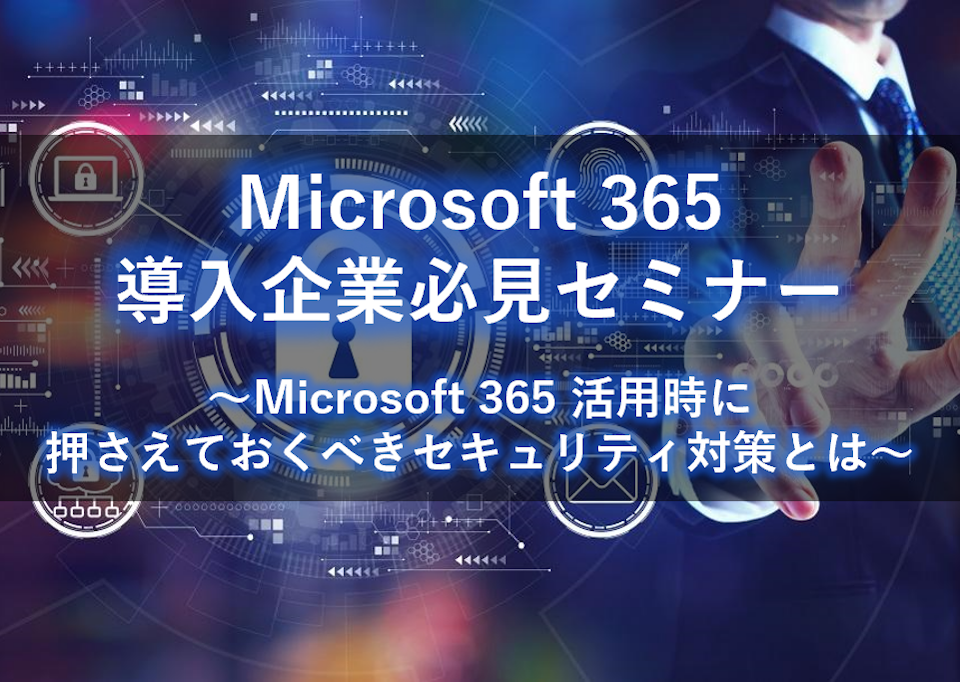 Microsoft 365 導入企業必見セミナー ～Microsoft 365 活用時に抑えておくべきセキュリティ対策と～